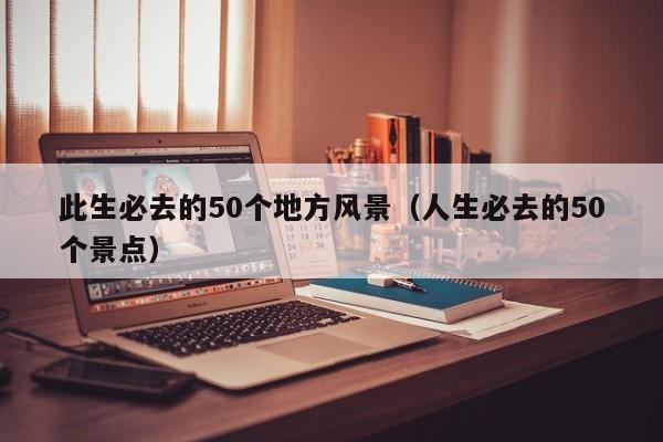 此生必去的50个地方风景（人生必去的50个景点）
