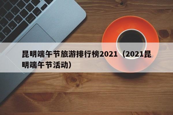 昆明端午节旅游排行榜2021（2021昆明端午节活动）