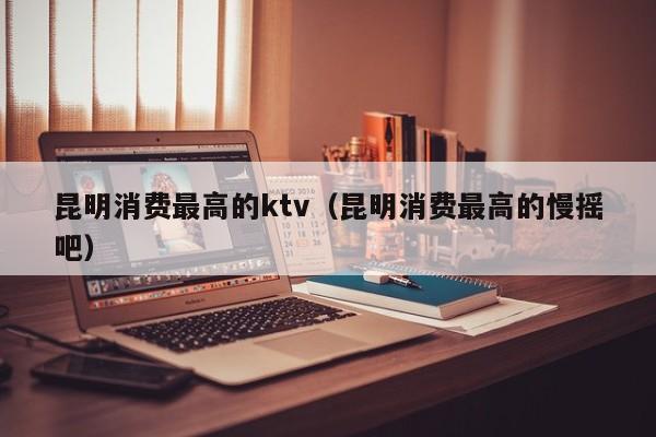 昆明消费最高的ktv（昆明消费最高的慢摇吧）