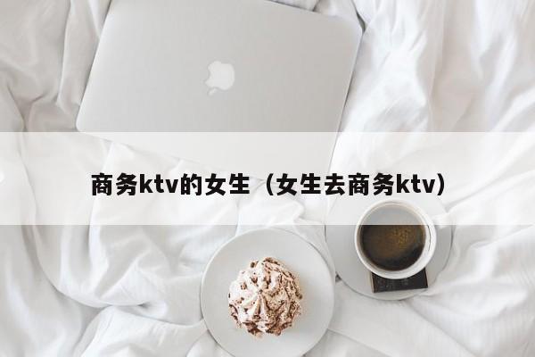 商务ktv的女生（女生去商务ktv）