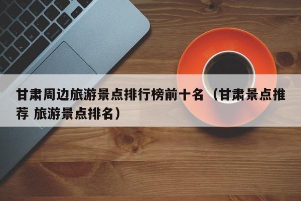 甘肃周边旅游景点排行榜前十名（甘肃景点推荐 旅游景点排名）