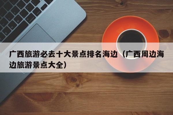 广西旅游必去十大景点排名海边（广西周边海边旅游景点大全）