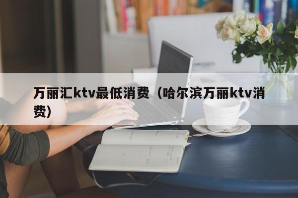 万丽汇ktv最低消费（哈尔滨万丽ktv消费）