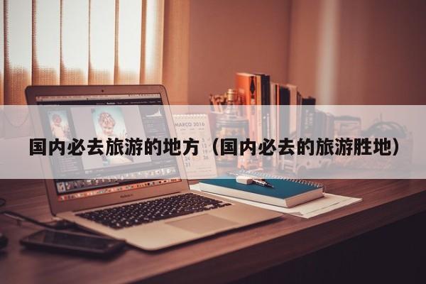 国内必去旅游的地方（国内必去的旅游胜地）