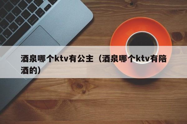 酒泉哪个ktv有公主（酒泉哪个ktv有陪酒的）