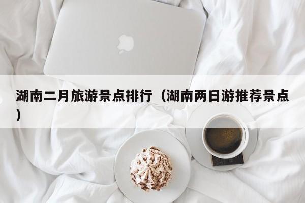 湖南二月旅游景点排行（湖南两日游推荐景点）