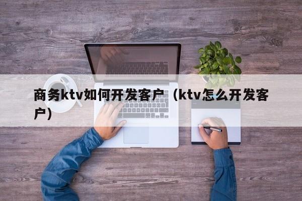 商务ktv如何开发客户（ktv怎么开发客户）