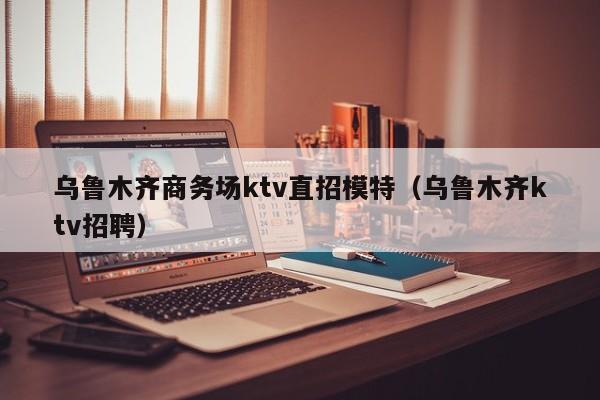 乌鲁木齐商务场ktv直招模特（乌鲁木齐ktv招聘）