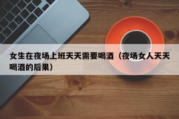 女生在夜场上班天天需要喝酒（夜场女人天天喝酒的后果）