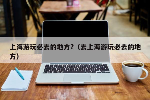 上海游玩必去的地方?（去上海游玩必去的地方）