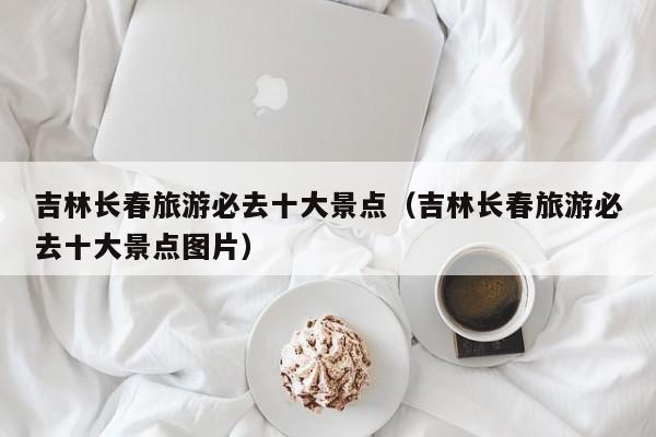 吉林长春旅游必去十大景点（吉林长春旅游必去十大景点图片）