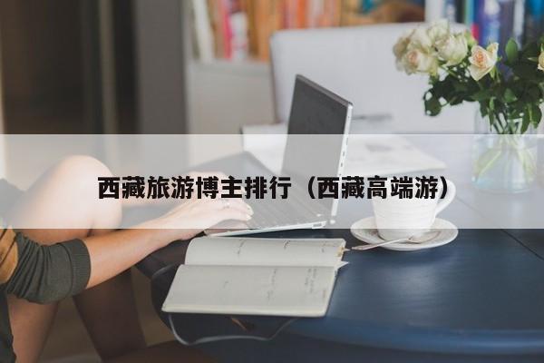 西藏旅游博主排行（西藏高端游）