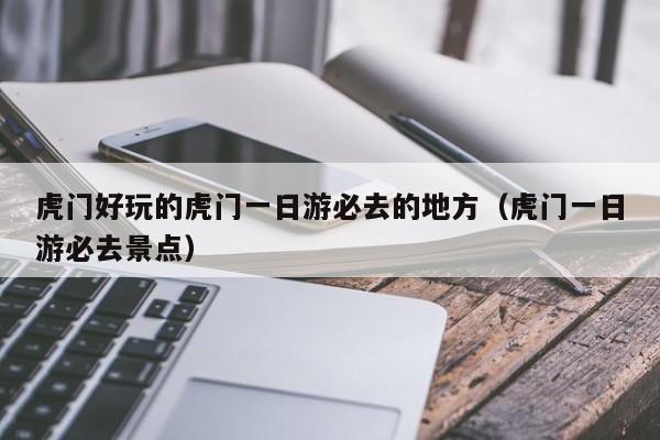虎门好玩的虎门一日游必去的地方（虎门一日游必去景点）