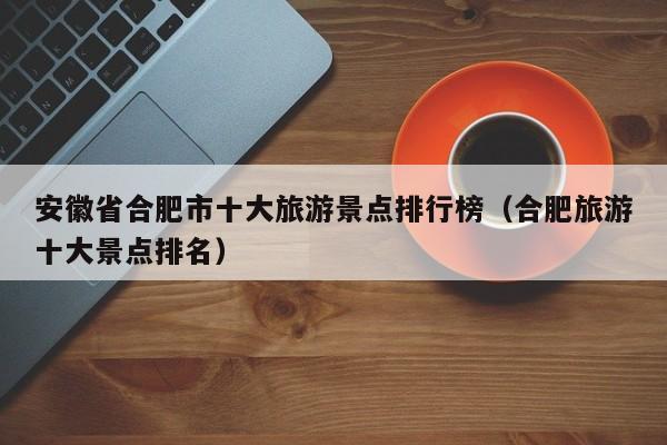 安徽省合肥市十大旅游景点排行榜（合肥旅游十大景点排名）