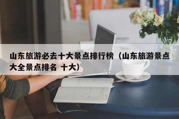 山东旅游必去十大景点排行榜（山东旅游景点大全景点排名 十大）