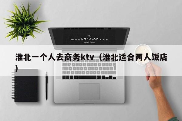 淮北一个人去商务ktv（淮北适合两人饭店）