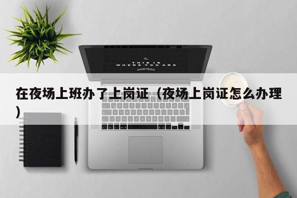 在夜场上班办了上岗证（夜场上岗证怎么办理）
