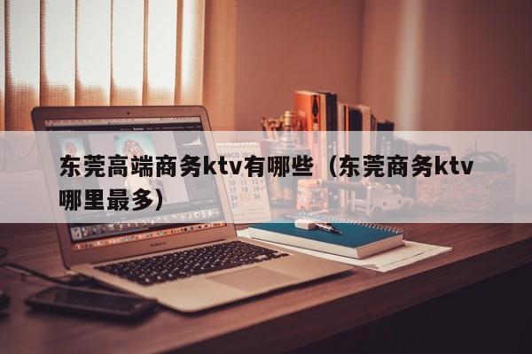 东莞高端商务ktv有哪些（东莞商务ktv哪里最多）
