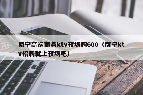 南宁高端商务ktv夜场聘600（南宁ktv招聘就上夜场吧）
