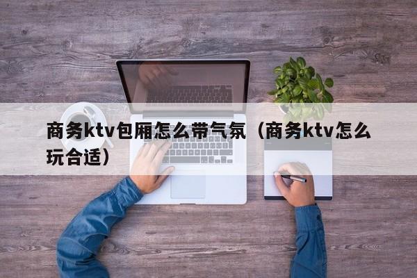 商务ktv包厢怎么带气氛（商务ktv怎么玩合适）
