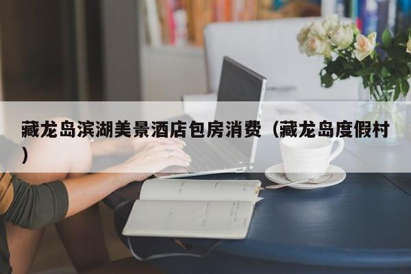 藏龙岛滨湖美景酒店包房消费（藏龙岛度假村）