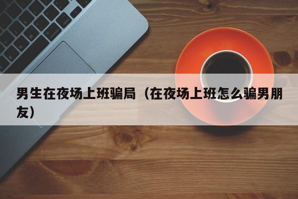 男生在夜场上班骗局（在夜场上班怎么骗男朋友）