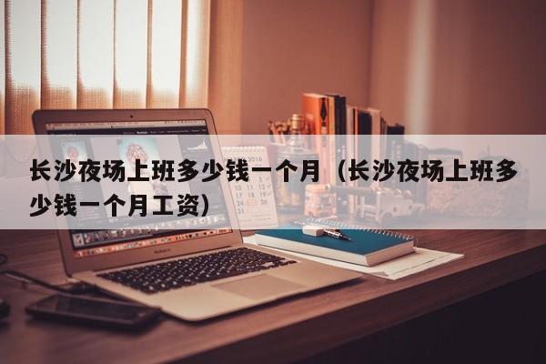 长沙夜场上班多少钱一个月（长沙夜场上班多少钱一个月工资）