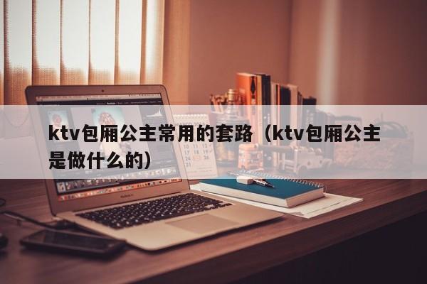 ktv包厢公主常用的套路（ktv包厢公主是做什么的）