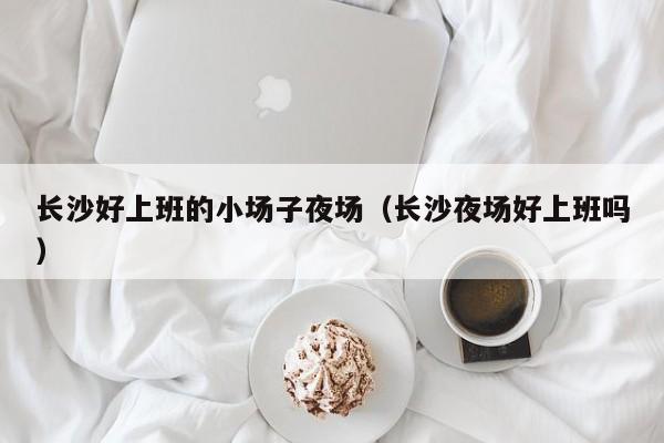 长沙好上班的小场子夜场（长沙夜场好上班吗）