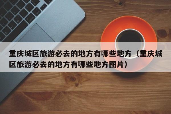重庆城区旅游必去的地方有哪些地方（重庆城区旅游必去的地方有哪些地方图片）