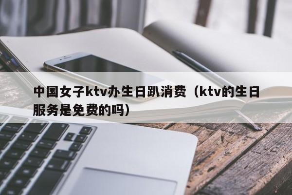 中国女子ktv办生日趴消费（ktv的生日服务是免费的吗）