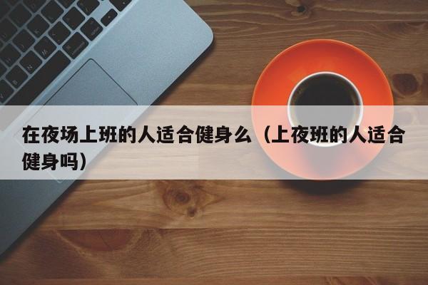 在夜场上班的人适合健身么（上夜班的人适合健身吗）
