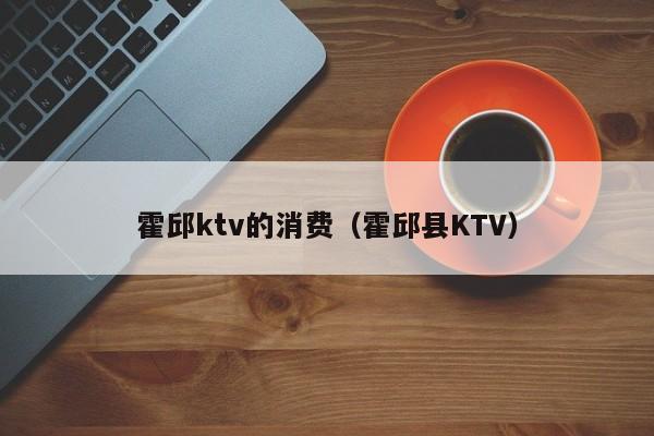 霍邱ktv的消费（霍邱县KTV）