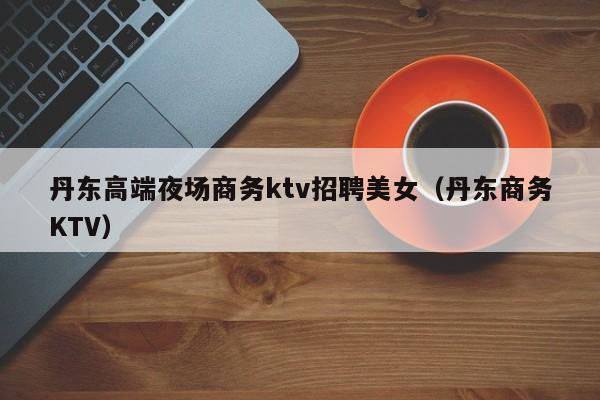 丹东高端夜场商务ktv招聘美女（丹东商务KTV）