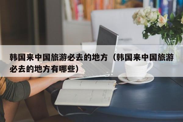 韩国来中国旅游必去的地方（韩国来中国旅游必去的地方有哪些）