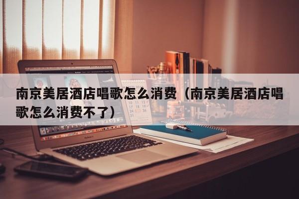 南京美居酒店唱歌怎么消费（南京美居酒店唱歌怎么消费不了）