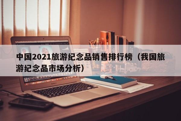 中国2021旅游纪念品销售排行榜（我国旅游纪念品市场分析）