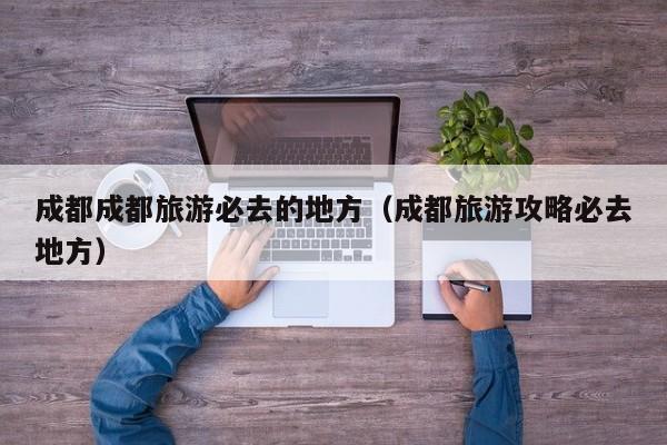 成都成都旅游必去的地方（成都旅游攻略必去地方）