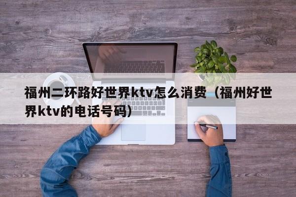 福州二环路好世界ktv怎么消费（福州好世界ktv的电话号码）