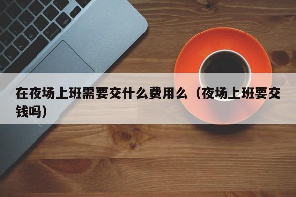 在夜场上班需要交什么费用么（夜场上班要交钱吗）