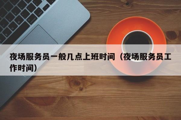 夜场服务员一般几点上班时间（夜场服务员工作时间）
