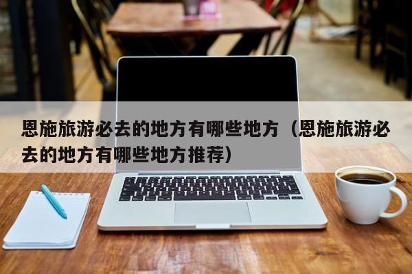恩施旅游必去的地方有哪些地方（恩施旅游必去的地方有哪些地方推荐）