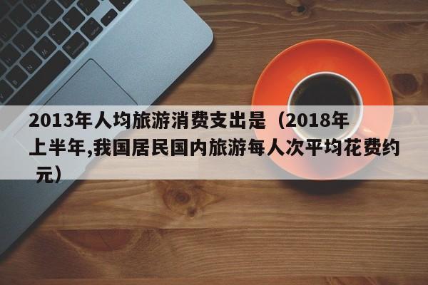 2013年人均旅游消费支出是（2018年上半年,我国居民国内旅游每人次平均花费约 元）
