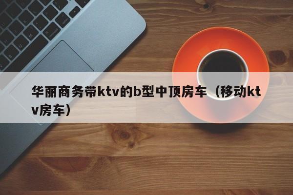 华丽商务带ktv的b型中顶房车（移动ktv房车）