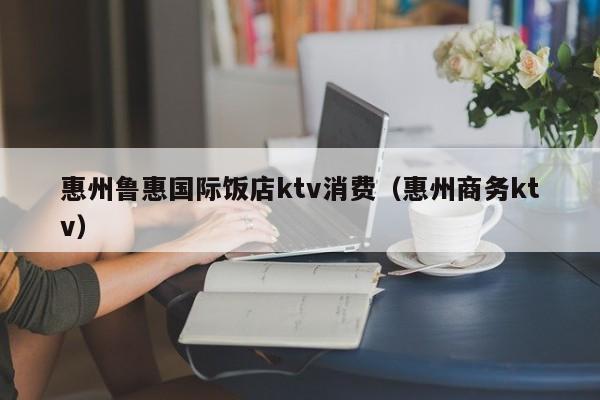 惠州鲁惠国际饭店ktv消费（惠州商务ktv）