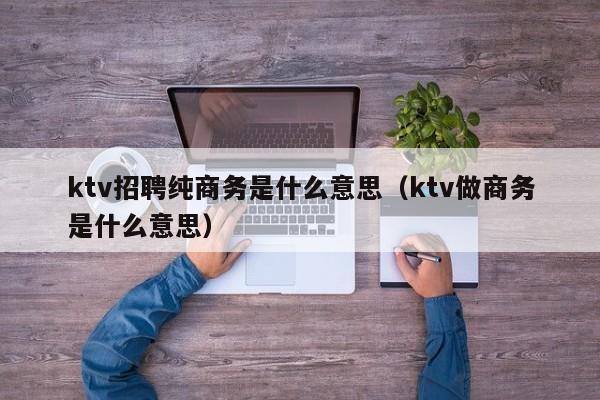 ktv招聘纯商务是什么意思（ktv做商务是什么意思）