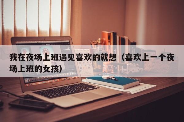 我在夜场上班遇见喜欢的就想（喜欢上一个夜场上班的女孩）