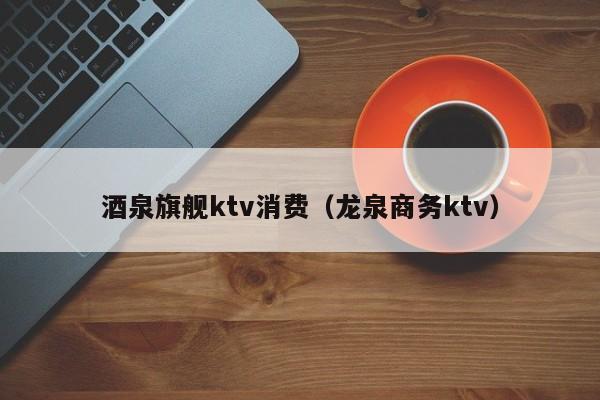 酒泉旗舰ktv消费（龙泉商务ktv）