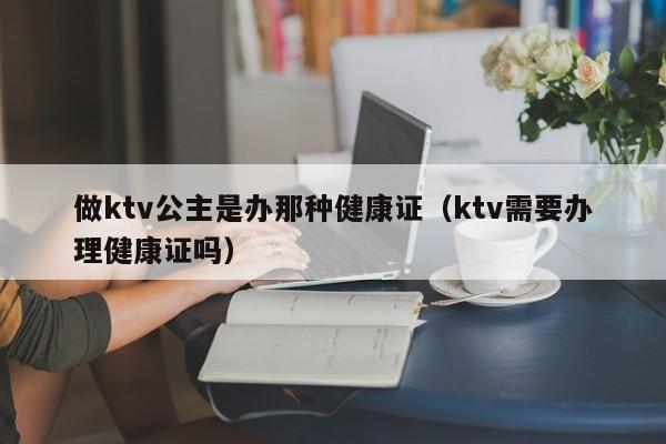 做ktv公主是办那种健康证（ktv需要办理健康证吗）