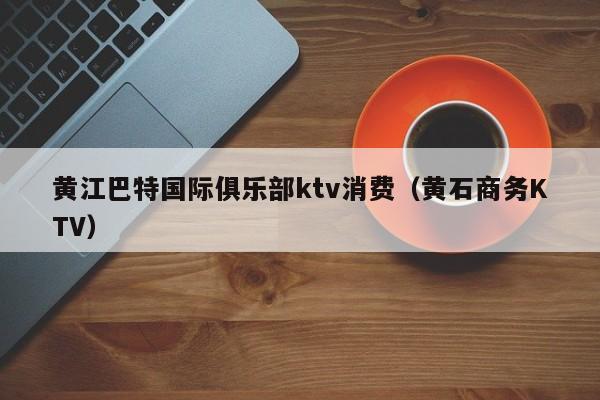 黄江巴特国际俱乐部ktv消费（黄石商务KTV）